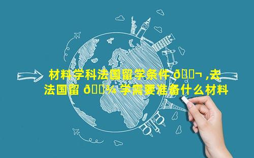 材料学科法国留学条件 🐬 ,去法国留 🌾 学需要准备什么材料